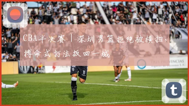 CBA半决赛｜深圳男篮拒绝被横扫，搏命式打法扳回一城