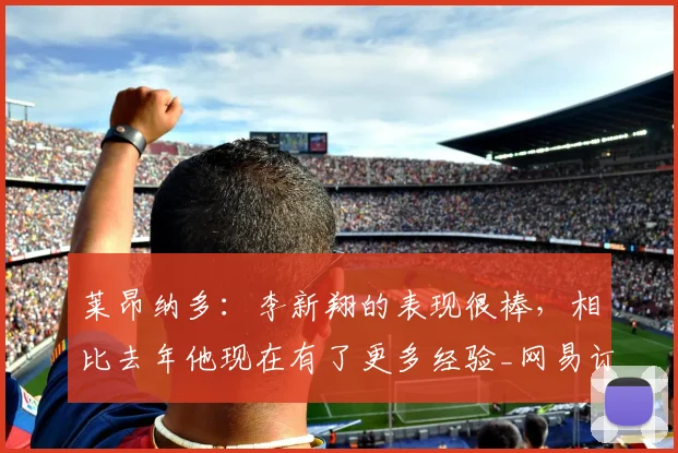 莱昂纳多：李新翔的表现很棒，相比去年他现在有了更多经验_网易订阅