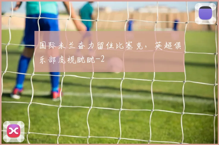 国际米兰奋力留住比塞克，英超俱乐部虎视眈眈