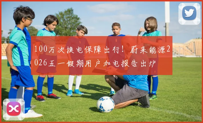 100万次换电保障出行！蔚来能源2026五一假期用户加电报告出炉
