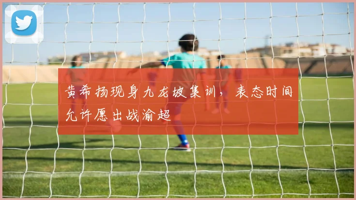 黄希扬现身九龙坡集训，表态时间允许愿出战渝超