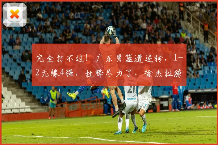 完全打不过！广东男篮遭逆转，1-2无缘4强，杜锋尽力了，徐杰拉胯