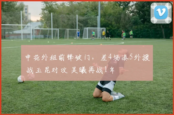 申花外租前锋破门，差4场凑5外援 战玉昆对攻 吴曦再战1年