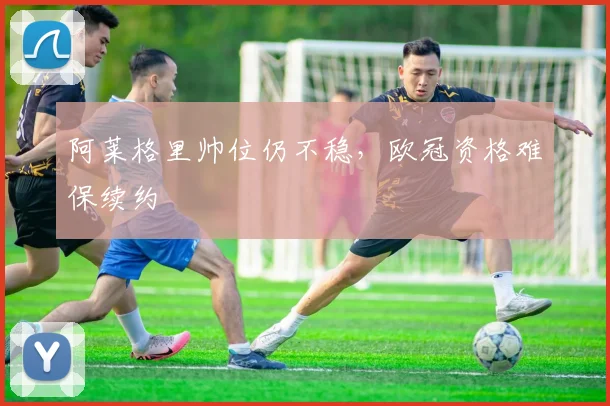 阿莱格里帅位仍不稳，欧冠资格难保续约