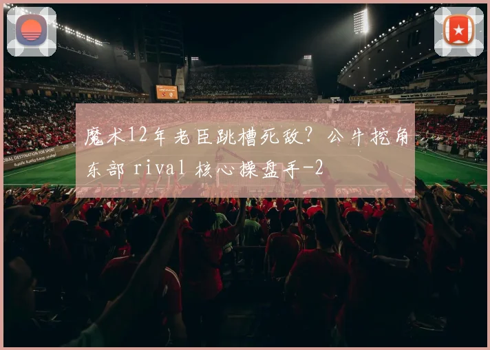 魔术12年老臣跳槽死敌？公牛挖角东部 rival 核心操盘手