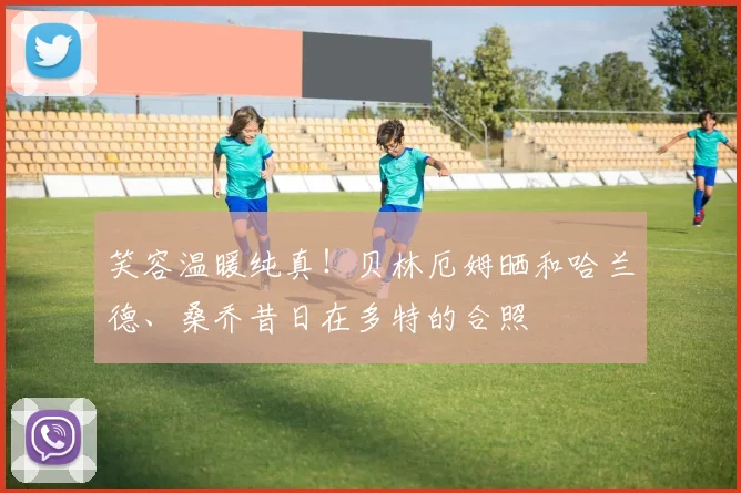 笑容温暖纯真！贝林厄姆晒和哈兰德、桑乔昔日在多特的合照