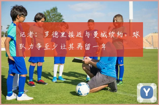 记者：罗德里接近与曼城续约，球队力争至少让其再留一年