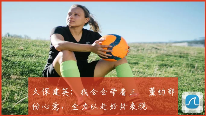 久保建英：我会会带着三笘薰的那份心意，全力以赴好好表现