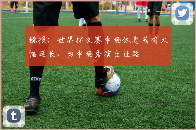 镜报：世界杯决赛中场休息或将大幅延长，为中场秀演出让路
