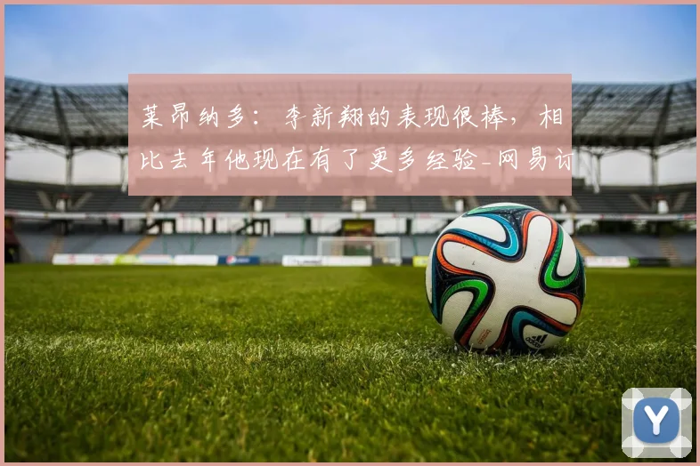 莱昂纳多：李新翔的表现很棒，相比去年他现在有了更多经验_网易订阅