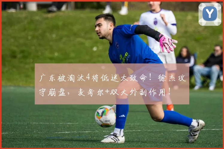 广东被淘汰4将低迷太致命！徐杰攻守崩盘，麦考尔+双大外副作用！