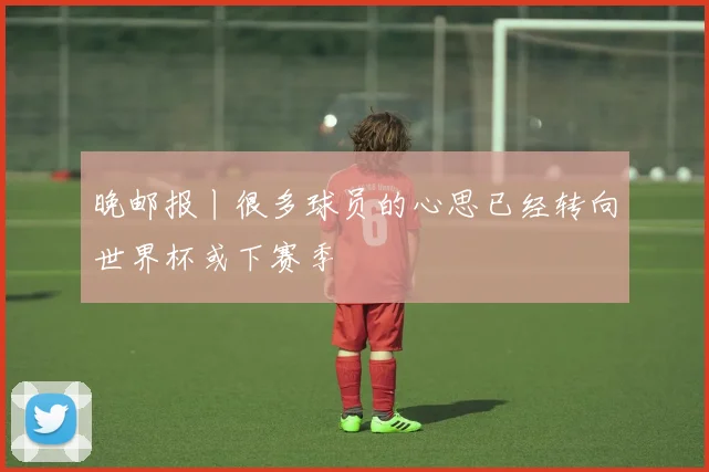 晚邮报丨很多球员的心思已经转向世界杯或下赛季