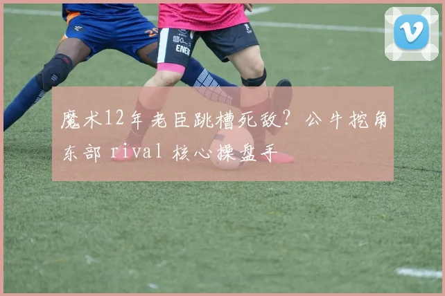 魔术12年老臣跳槽死敌？公牛挖角东部 rival 核心操盘手