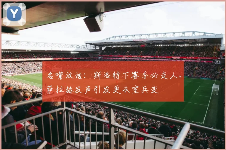 名嘴放话：斯洛特下赛季必走人，萨拉赫发声引发更衣室兵变