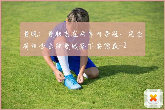 曼晚：曼联志在两年内争冠，完全有机会击败曼城签下安德森