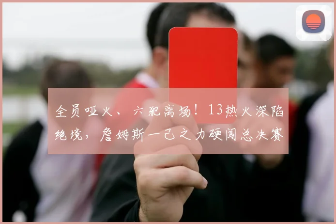 全员哑火、六犯离场！13热火深陷绝境，詹姆斯一己之力硬闯总决赛