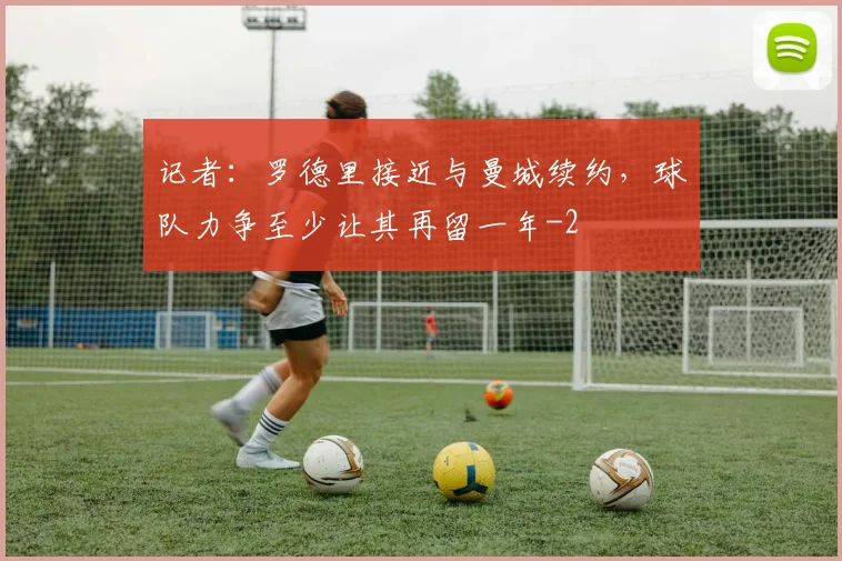 记者：罗德里接近与曼城续约，球队力争至少让其再留一年