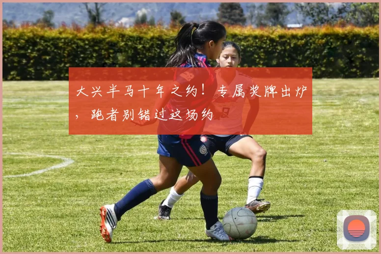 大兴半马十年之约！专属奖牌出炉，跑者别错过这场约