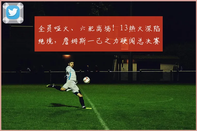 全员哑火、六犯离场！13热火深陷绝境，詹姆斯一己之力硬闯总决赛
