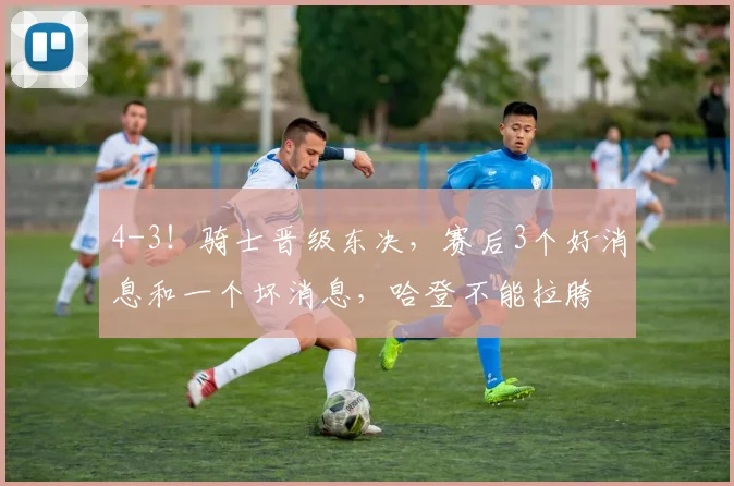 4-3！骑士晋级东决，赛后3个好消息和一个坏消息，哈登不能拉胯