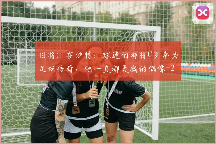 旧将：在沙特，球迷们都将C罗奉为足坛传奇，他一直都是我的偶像