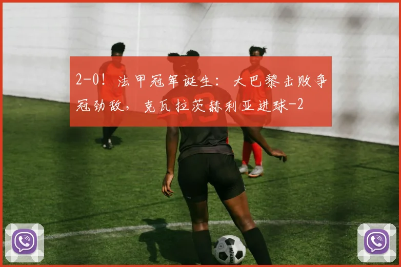 2-0！法甲冠军诞生：大巴黎击败争冠劲敌，克瓦拉茨赫利亚进球
