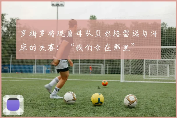 罗梅罗将观看母队贝尔格雷诺与河床的决赛：“我们会在那里”