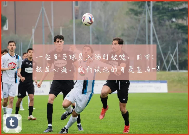 一些皇马球员入场时被嘘，旧将：极度心痛，我们谈论的可是皇马