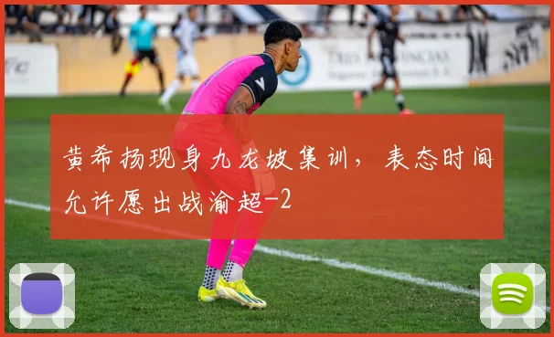 黄希扬现身九龙坡集训，表态时间允许愿出战渝超