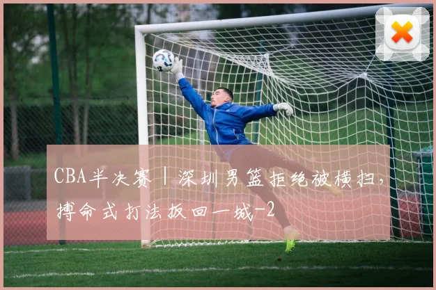 CBA半决赛｜深圳男篮拒绝被横扫，搏命式打法扳回一城