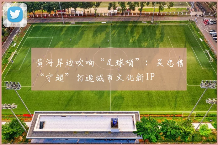 黄河岸边吹响“足球哨”：吴忠借“宁超”打造城市文化新IP