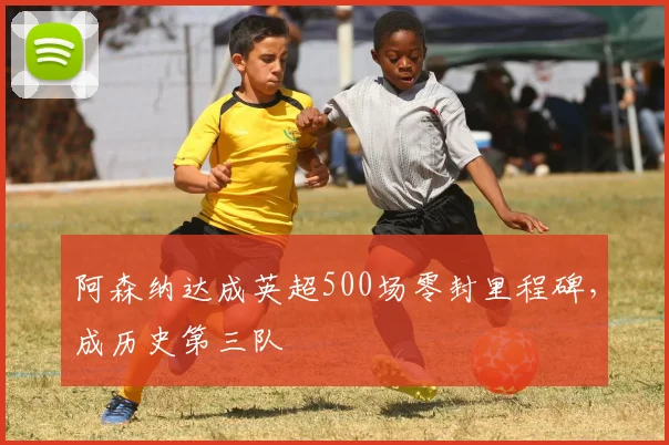 阿森纳达成英超500场零封里程碑，成历史第三队
