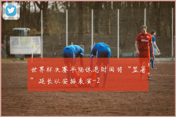 世界杯决赛半场休息时间将“显著”延长以安排表演