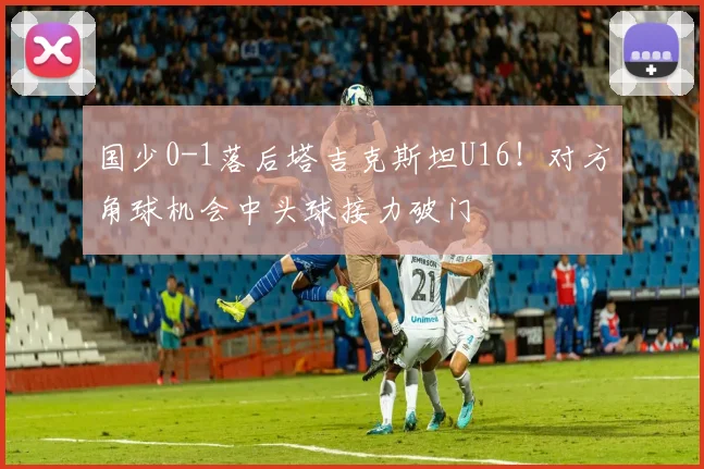 国少0-1落后塔吉克斯坦U16！对方角球机会中头球接力破门