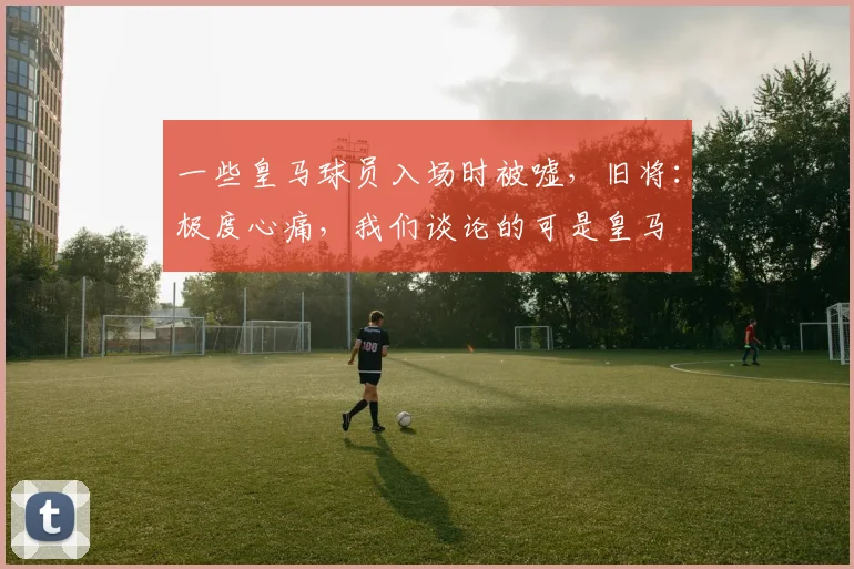 一些皇马球员入场时被嘘，旧将：极度心痛，我们谈论的可是皇马