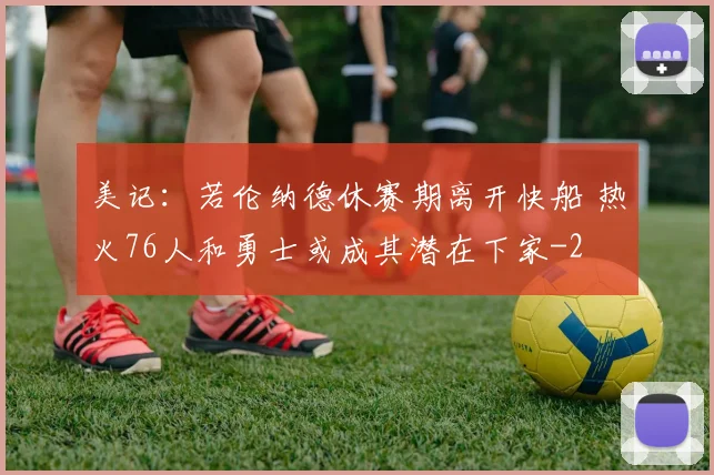 美记：若伦纳德休赛期离开快船 热火76人和勇士或成其潜在下家