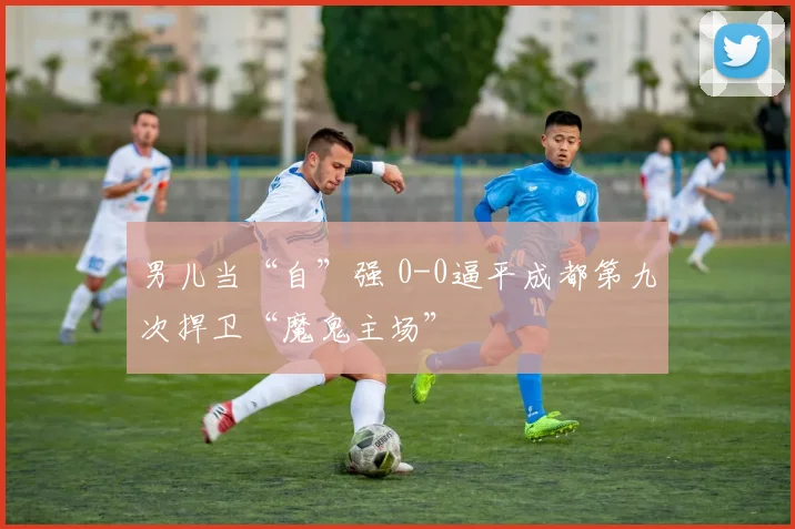 男儿当“自”强 0-0逼平成都第九次捍卫“魔鬼主场”