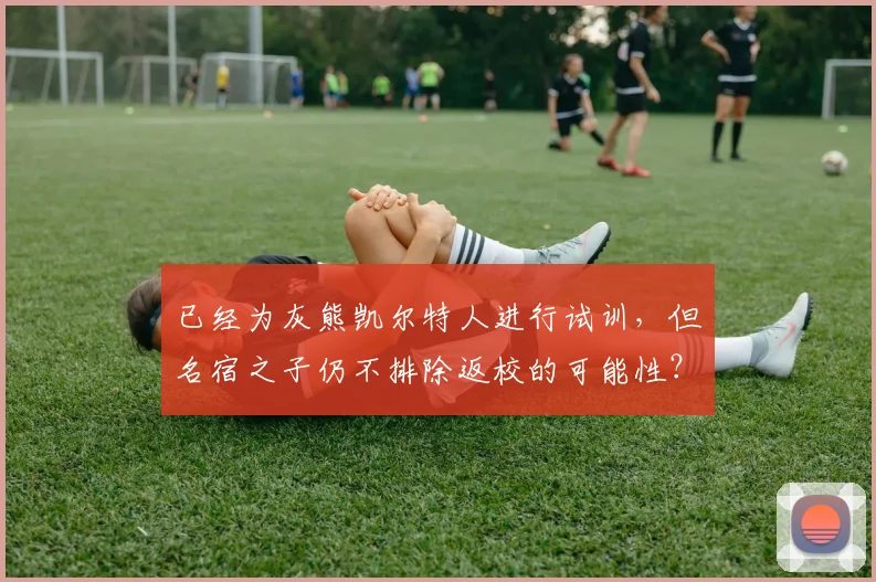 已经为灰熊凯尔特人进行试训，但名宿之子仍不排除返校的可能性？