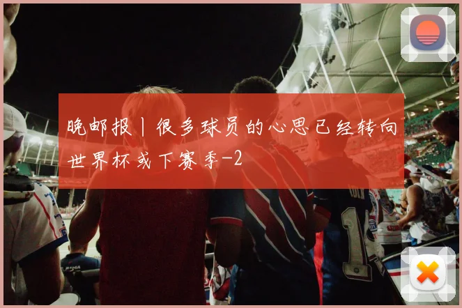 晚邮报丨很多球员的心思已经转向世界杯或下赛季