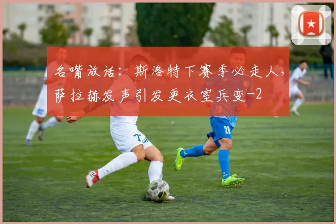 名嘴放话：斯洛特下赛季必走人，萨拉赫发声引发更衣室兵变