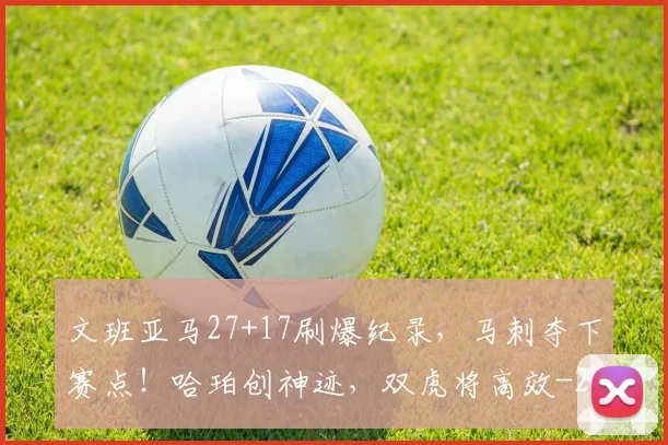 文班亚马27+17刷爆纪录，马刺夺下赛点！哈珀创神迹，双虎将高效