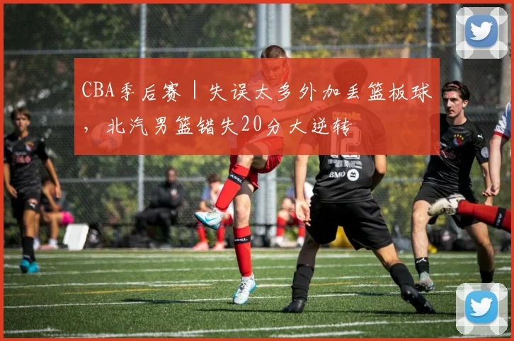 CBA季后赛｜失误太多外加丢篮板球，北汽男篮错失20分大逆转