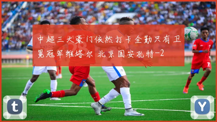 中超三大豪门依然打卡全勤只有卫冕冠军维塔尔 北京国安孔特