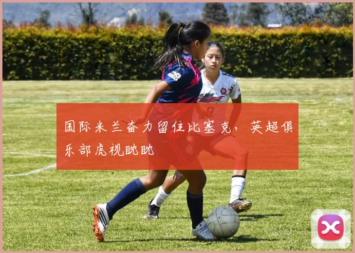 国际米兰奋力留住比塞克，英超俱乐部虎视眈眈