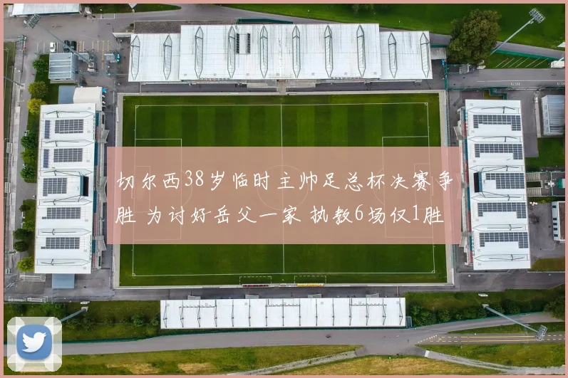 切尔西38岁临时主帅足总杯决赛争胜 为讨好岳父一家 执教6场仅1胜