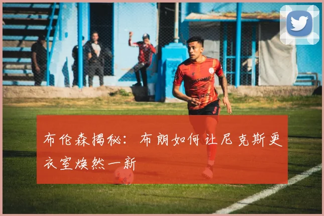 布伦森揭秘：布朗如何让尼克斯更衣室焕然一新