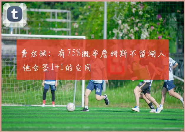 费尔顿：有75%概率詹姆斯不留湖人 他会签1+1的合同