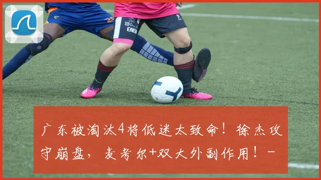 广东被淘汰4将低迷太致命！徐杰攻守崩盘，麦考尔+双大外副作用！
