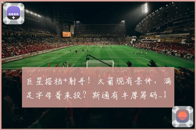 巨星搭档+射手！火箭现有条件，满足字母哥来投？斯通有丰厚筹码_1