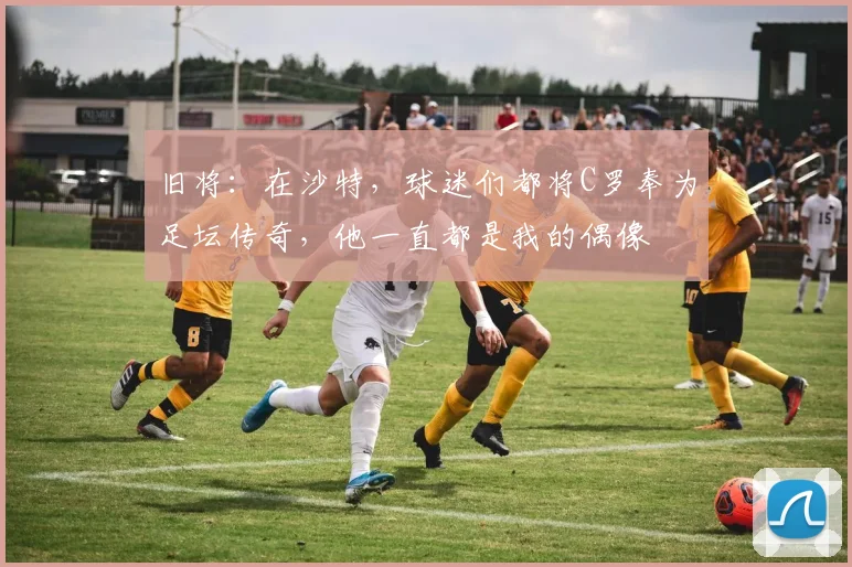 旧将：在沙特，球迷们都将C罗奉为足坛传奇，他一直都是我的偶像